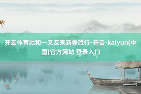 开云体育她和一又友来新疆旅行-开云·kaiyun(中国)官方网站 登录入口