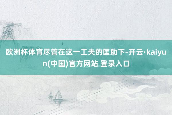 欧洲杯体育尽管在这一工夫的匡助下-开云·kaiyun(中国)官方网站 登录入口