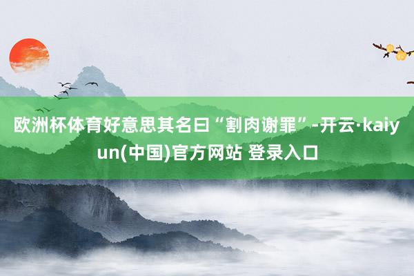 欧洲杯体育好意思其名曰“割肉谢罪”-开云·kaiyun(中国)官方网站 登录入口