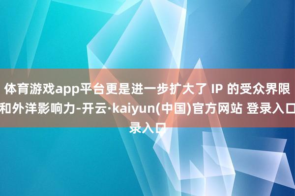 体育游戏app平台更是进一步扩大了 IP 的受众界限和外洋影响力-开云·kaiyun(中国)官方网站 登录入口