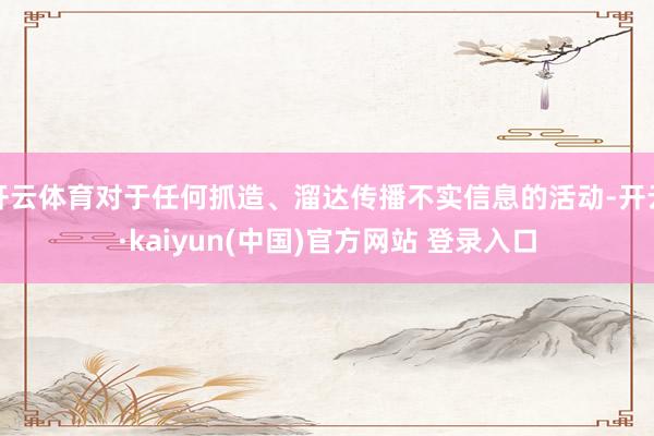 开云体育对于任何抓造、溜达传播不实信息的活动-开云·kaiyun(中国)官方网站 登录入口