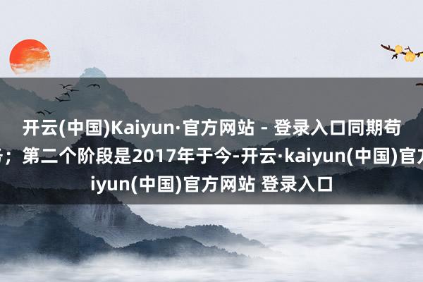 开云(中国)Kaiyun·官方网站 - 登录入口同期苟且开拓国外业务；第二个阶段是2017年于今-开云·kaiyun(中国)官方网站 登录入口