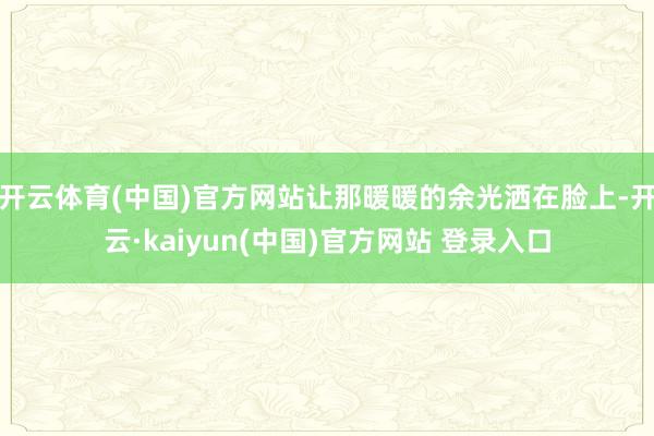 开云体育(中国)官方网站让那暖暖的余光洒在脸上-开云·kaiyun(中国)官方网站 登录入口