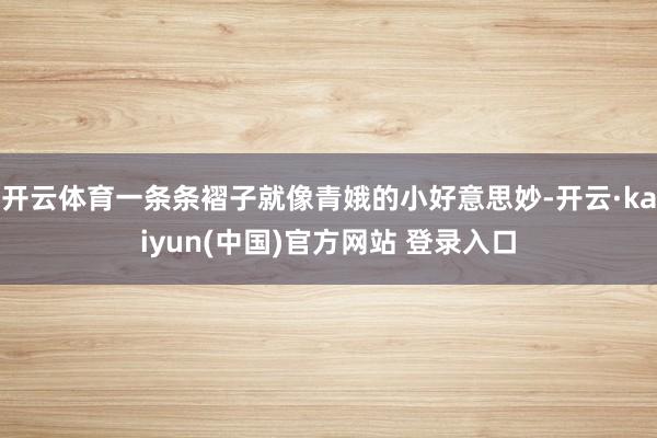开云体育一条条褶子就像青娥的小好意思妙-开云·kaiyun(中国)官方网站 登录入口