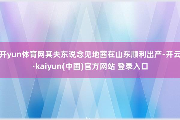 开yun体育网其夫东说念见地茜在山东顺利出产-开云·kaiyun(中国)官方网站 登录入口