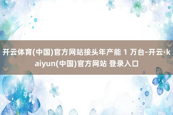 开云体育(中国)官方网站接头年产能 1 万台-开云·kaiyun(中国)官方网站 登录入口