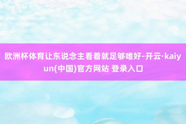 欧洲杯体育让东说念主看着就足够嗜好-开云·kaiyun(中国)官方网站 登录入口