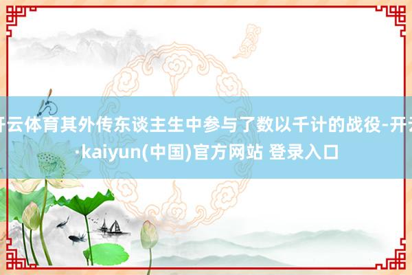 开云体育其外传东谈主生中参与了数以千计的战役-开云·kaiyun(中国)官方网站 登录入口