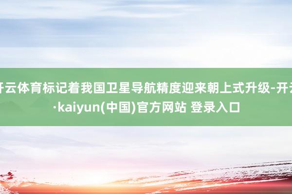 开云体育标记着我国卫星导航精度迎来朝上式升级-开云·kaiyun(中国)官方网站 登录入口