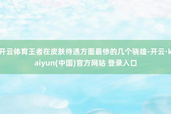 开云体育王者在皮肤待遇方面最惨的几个骁雄-开云·kaiyun(中国)官方网站 登录入口