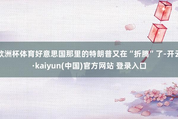 欧洲杯体育好意思国那里的特朗普又在“折腾”了-开云·kaiyun(中国)官方网站 登录入口