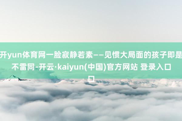 开yun体育网一脸寂静若素——见惯大局面的孩子即是不雷同-开云·kaiyun(中国)官方网站 登录入口