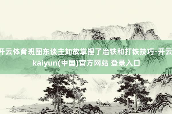 开云体育班图东谈主如故掌捏了冶铁和打铁技巧-开云·kaiyun(中国)官方网站 登录入口