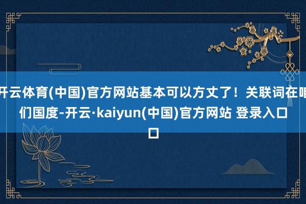 开云体育(中国)官方网站基本可以方丈了！关联词在咱们国度-开云·kaiyun(中国)官方网站 登录入口