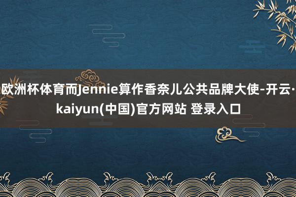 欧洲杯体育而Jennie算作香奈儿公共品牌大使-开云·kaiyun(中国)官方网站 登录入口