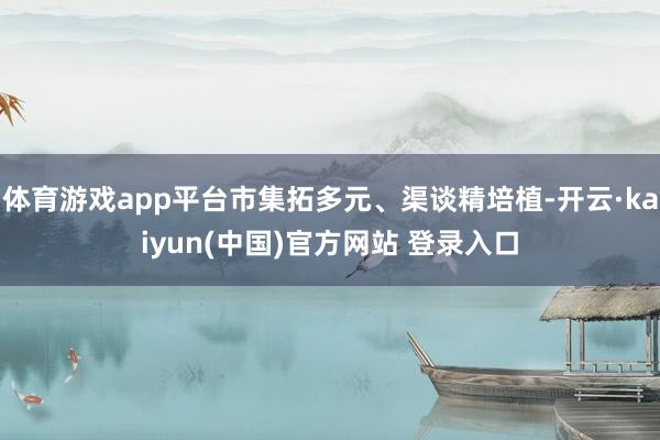 体育游戏app平台市集拓多元、渠谈精培植-开云·kaiyun(中国)官方网站 登录入口