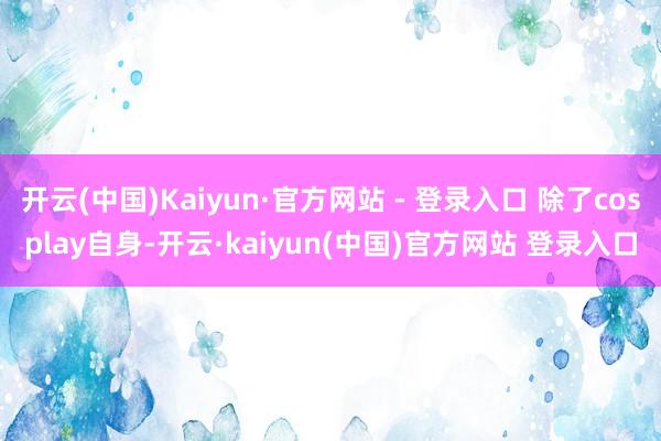 开云(中国)Kaiyun·官方网站 - 登录入口 除了cosplay自身-开云·kaiyun(中国)官方网站 登录入口