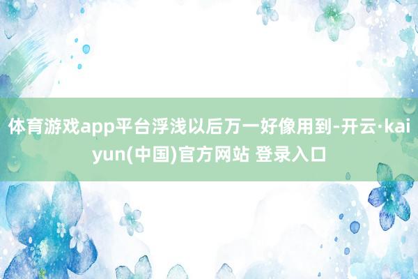 体育游戏app平台浮浅以后万一好像用到-开云·kaiyun(中国)官方网站 登录入口