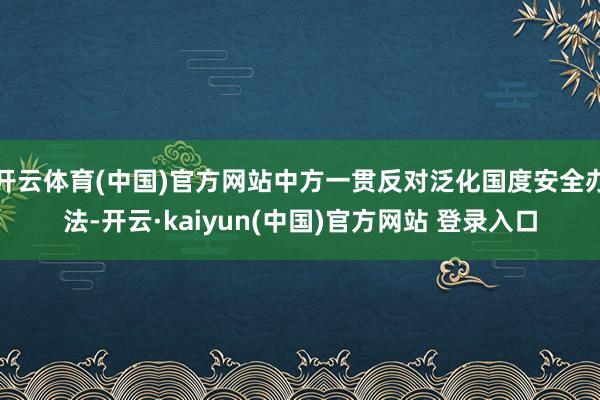 开云体育(中国)官方网站中方一贯反对泛化国度安全办法-开云·kaiyun(中国)官方网站 登录入口