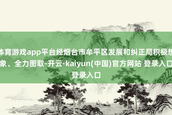 体育游戏app平台经烟台市牟平区发展和纠正局积极想象、全力图取-开云·kaiyun(中国)官方网站 登录入口