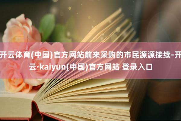 开云体育(中国)官方网站前来采购的市民源源接续-开云·kaiyun(中国)官方网站 登录入口
