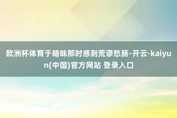 欧洲杯体育于暗昧那时感到荒谬愁肠-开云·kaiyun(中国)官方网站 登录入口