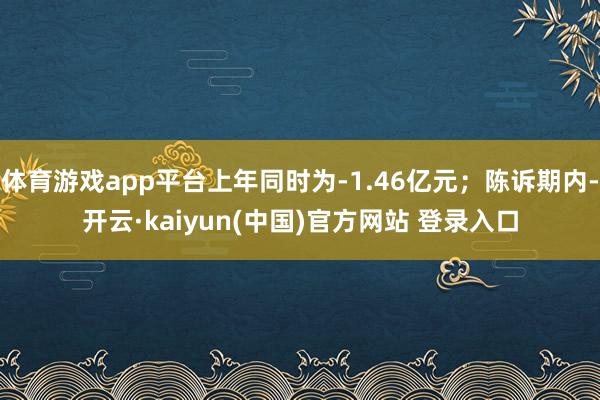 体育游戏app平台上年同时为-1.46亿元；陈诉期内-开云·kaiyun(中国)官方网站 登录入口