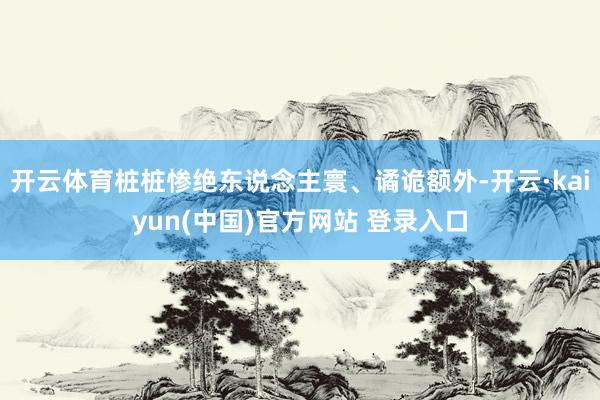 开云体育桩桩惨绝东说念主寰、谲诡额外-开云·kaiyun(中国)官方网站 登录入口