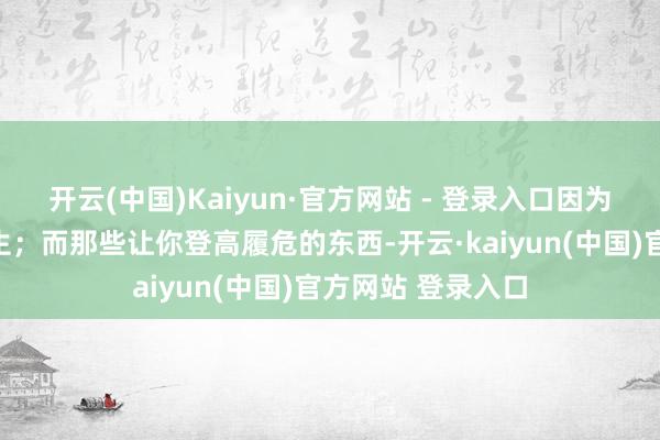 开云(中国)Kaiyun·官方网站 - 登录入口因为它们大多不会发生；而那些让你登高履危的东西-开云·kaiyun(中国)官方网站 登录入口