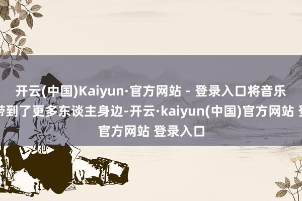 开云(中国)Kaiyun·官方网站 - 登录入口将音乐和歌声带到了更多东谈主身边-开云·kaiyun(中国)官方网站 登录入口