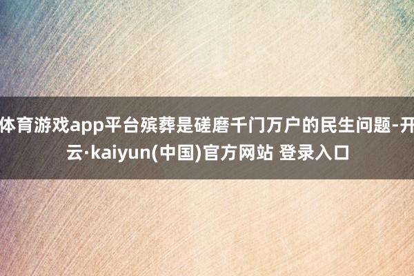体育游戏app平台殡葬是磋磨千门万户的民生问题-开云·kaiyun(中国)官方网站 登录入口