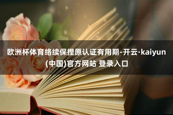 欧洲杯体育络续保捏原认证有用期-开云·kaiyun(中国)官方网站 登录入口