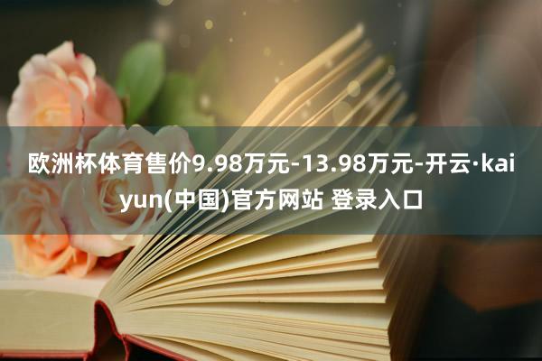 欧洲杯体育售价9.98万元-13.98万元-开云·kaiyun(中国)官方网站 登录入口
