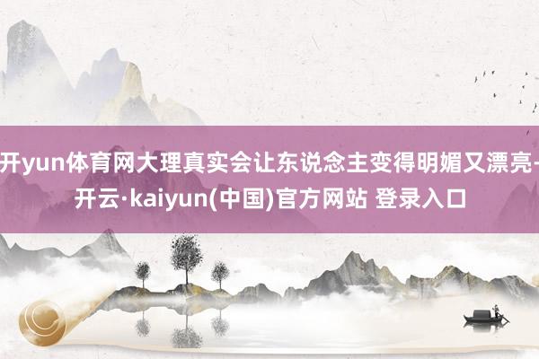 开yun体育网大理真实会让东说念主变得明媚又漂亮-开云·kaiyun(中国)官方网站 登录入口