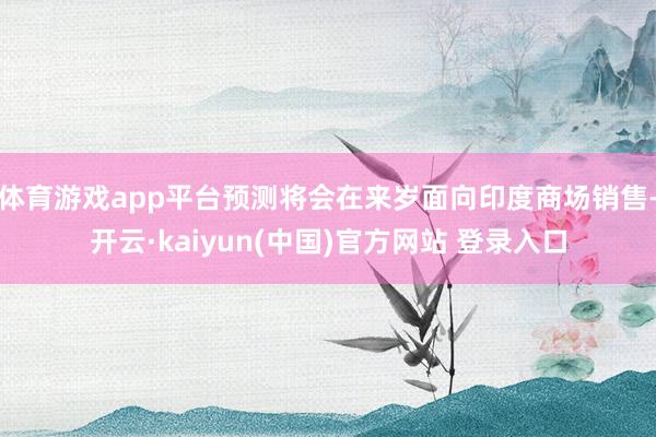 体育游戏app平台预测将会在来岁面向印度商场销售-开云·kaiyun(中国)官方网站 登录入口