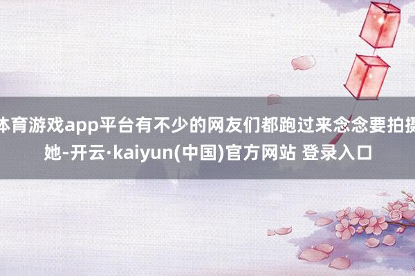 体育游戏app平台有不少的网友们都跑过来念念要拍摄她-开云·kaiyun(中国)官方网站 登录入口