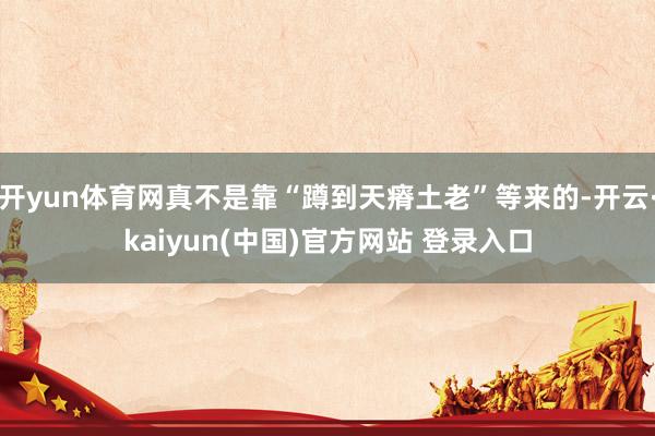 开yun体育网真不是靠“蹲到天瘠土老”等来的-开云·kaiyun(中国)官方网站 登录入口