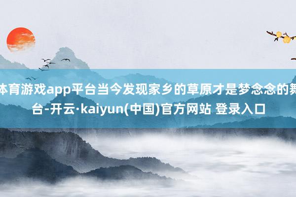 体育游戏app平台当今发现家乡的草原才是梦念念的舞台-开云·kaiyun(中国)官方网站 登录入口