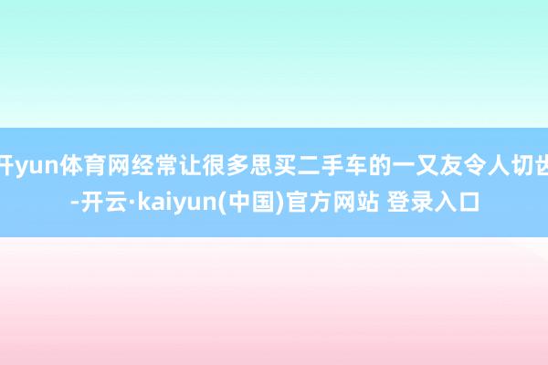 开yun体育网经常让很多思买二手车的一又友令人切齿-开云·kaiyun(中国)官方网站 登录入口