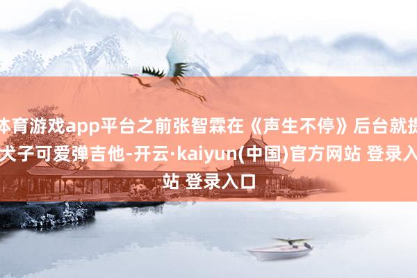 体育游戏app平台之前张智霖在《声生不停》后台就提到犬子可爱弹吉他-开云·kaiyun(中国)官方网站 登录入口