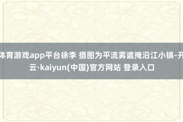 体育游戏app平台徐李 摄图为平流雾遮掩沿江小镇-开云·kaiyun(中国)官方网站 登录入口