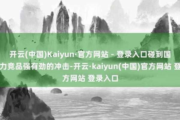 开云(中国)Kaiyun·官方网站 - 登录入口碰到国产新动力竞品强有劲的冲击-开云·kaiyun(中国)官方网站 登录入口
