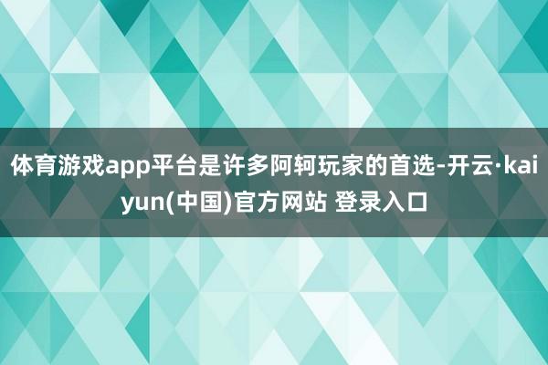 体育游戏app平台是许多阿轲玩家的首选-开云·kaiyun(中国)官方网站 登录入口