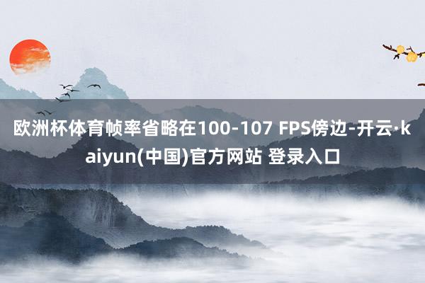 欧洲杯体育帧率省略在100-107 FPS傍边-开云·kaiyun(中国)官方网站 登录入口