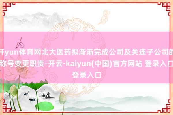 开yun体育网北大医药拟渐渐完成公司及关连子公司的称号变更职责-开云·kaiyun(中国)官方网站 登录入口