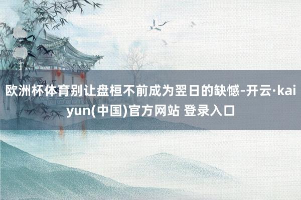 欧洲杯体育别让盘桓不前成为翌日的缺憾-开云·kaiyun(中国)官方网站 登录入口