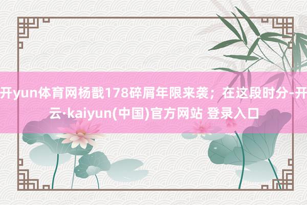开yun体育网杨戬178碎屑年限来袭;在这段时分-开云·kaiyun(中国)官方网站 登录入口